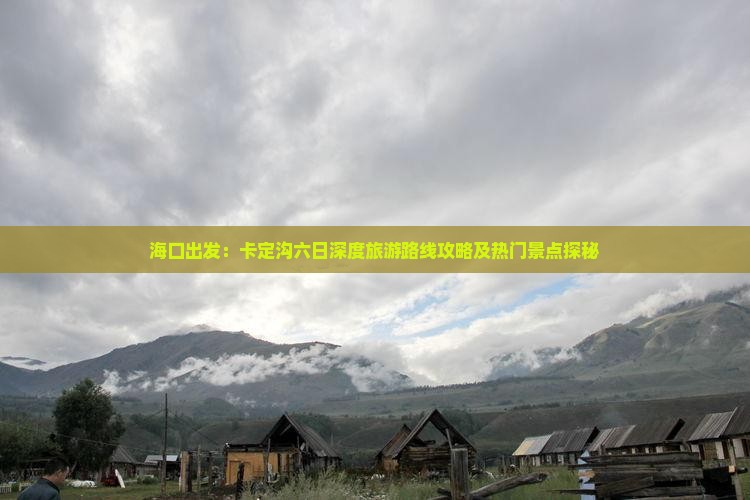 海口出发：卡定沟六日深度旅游路线攻略及热门景点探秘