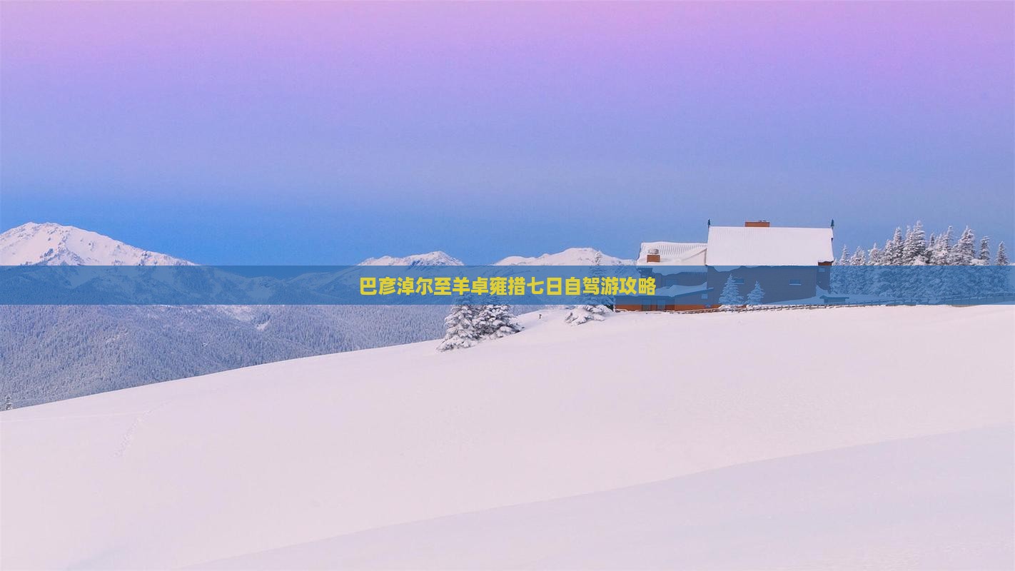 巴彦淖尔至羊卓雍措七日自驾游攻略