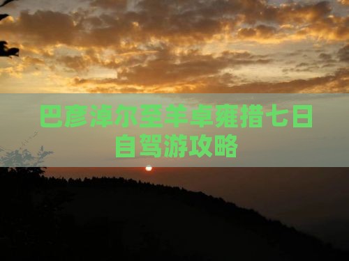 巴彦淖尔至羊卓雍措七日自驾游攻略