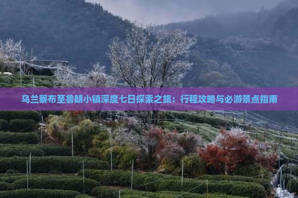 乌兰察布至鲁朗小镇深度七日探索之旅：行程攻略与必游景点指南