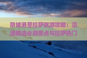 防城港至拉萨旅游攻略：沿途精选必游景点与拉萨热门目的地指南