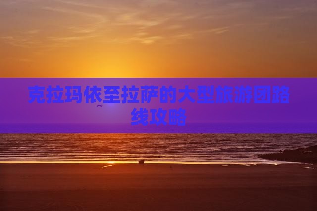 克拉玛依至拉萨的大型旅游团路线攻略