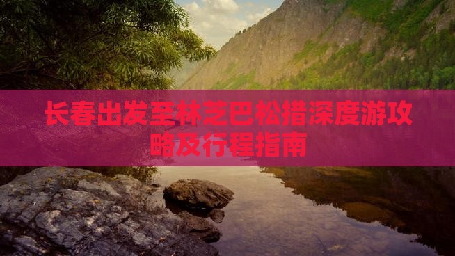 长春出发至林芝巴松措深度游攻略及行程指南