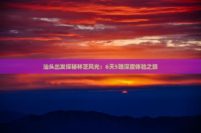 汕头出发探秘林芝风光：6天5晚深度体验之旅