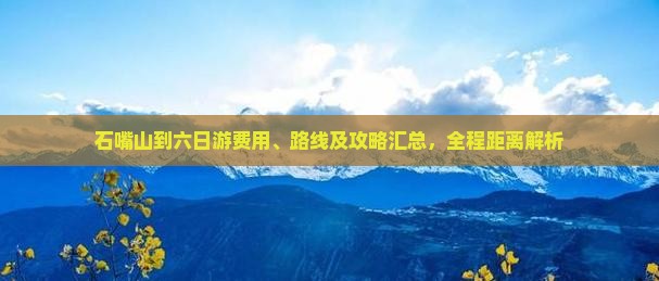 石嘴山到六日游费用、路线及攻略汇总，全程距离解析
