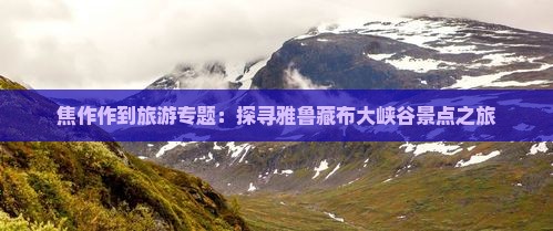 焦作作到旅游专题：探寻雅鲁藏布大峡谷景点之旅