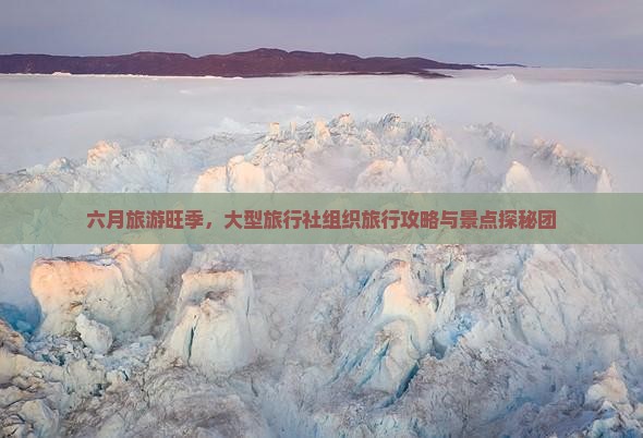 六月旅游旺季，大型旅行社组织旅行攻略与景点探秘团