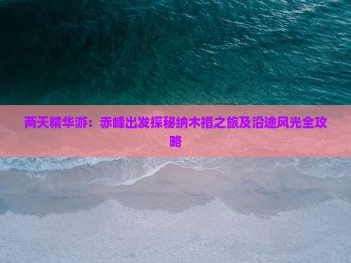 两天精华游：赤峰出发探秘纳木措之旅及沿途风光全攻略