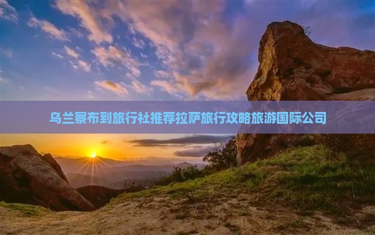 乌兰察布到旅行社推荐拉萨旅行攻略旅游国际公司
