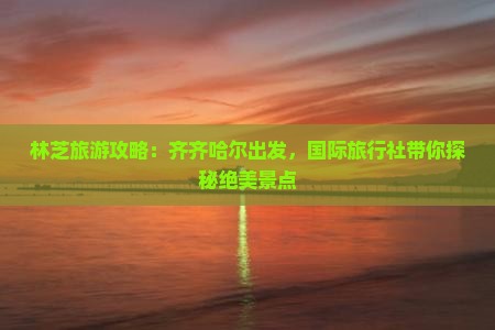 林芝旅游攻略：齐齐哈尔出发，国际旅行社带你探秘绝美景点