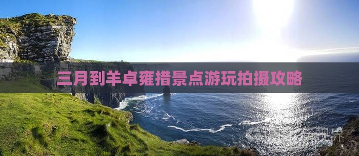 三月到羊卓雍措景点游玩拍摄攻略