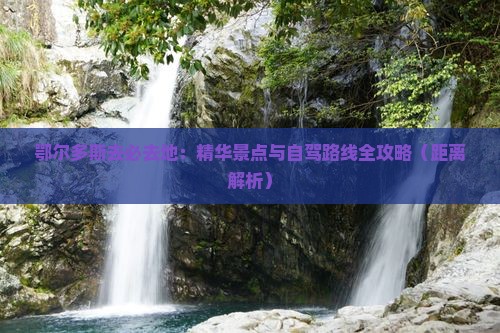 鄂尔多斯去必去地：精华景点与自驾路线全攻略（距离解析）