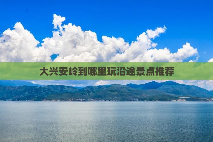 大兴安岭到哪里玩沿途景点推荐 大兴安岭到哪里玩沿途景点推荐