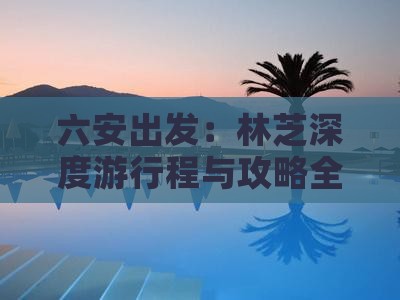 六安出发：林芝深度游行程与攻略全解析
