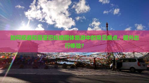 如何规避和田至巴松措团体旅游中的常见痛点，提升出行体验？