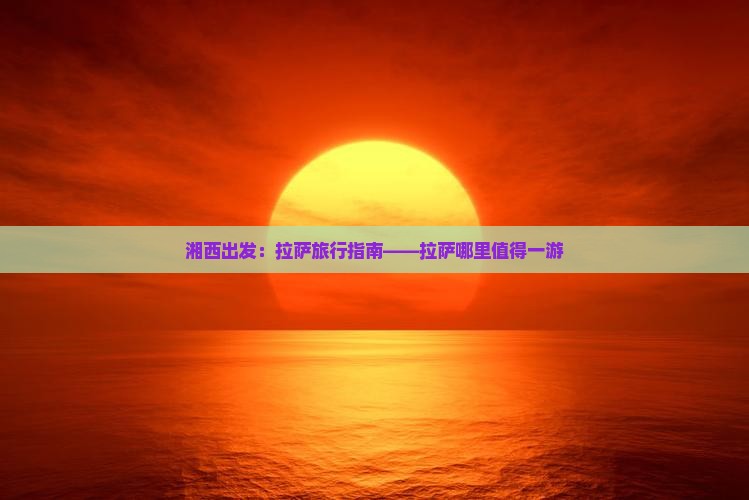 湘西出发：拉萨旅行指南——拉萨哪里值得一游