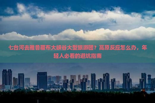 七台河去雅鲁藏布大峡谷大型旅游团？高原反应怎么办，年轻人必看的避坑指南