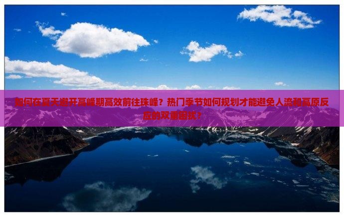 如何在夏天避开高峰期高效前往珠峰？热门季节如何规划才能避免人流和高原反应的双重困扰？