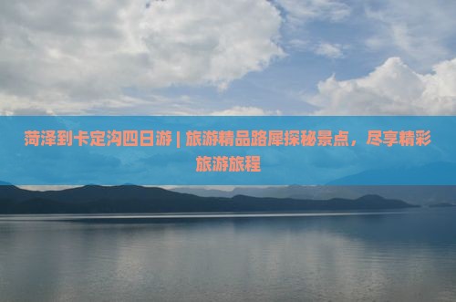 菏泽到卡定沟四日游 | 旅游精品路犀探秘景点，尽享精彩旅游旅程