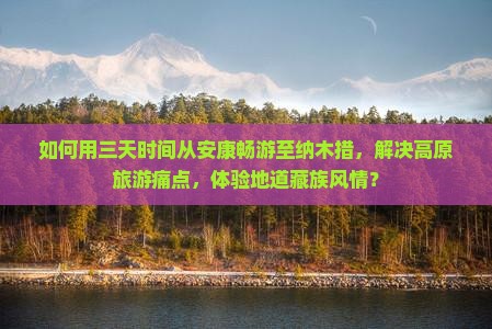 如何用三天时间从安康畅游至纳木措，解决高原旅游痛点，体验地道藏族风情？