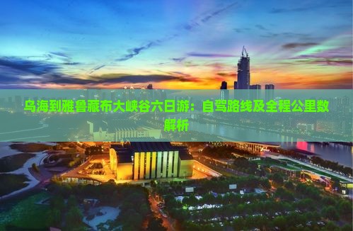乌海到雅鲁藏布大峡谷六日游：自驾路线及全程公里数解析
