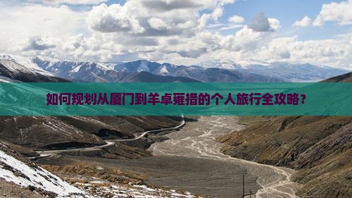 如何规划从厦门到羊卓雍措的个人旅行全攻略？