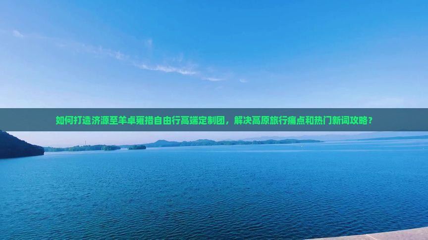 如何打造济源至羊卓雍措自由行高端定制团，解决高原旅行痛点和热门新词攻略？