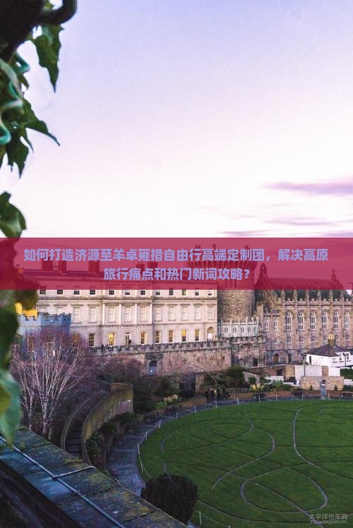 如何打造济源至羊卓雍措自由行高端定制团，解决高原旅行痛点和热门新词攻略？