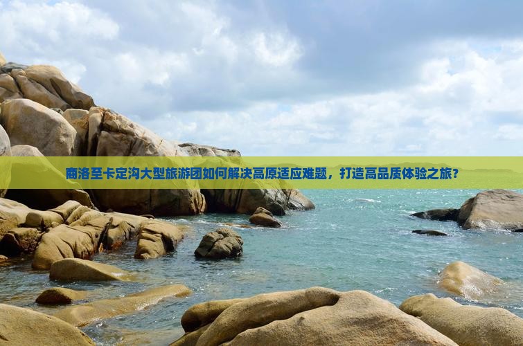 商洛至卡定沟大型旅游团如何解决高原适应难题，打造高品质体验之旅？