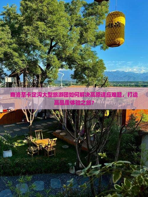 商洛至卡定沟大型旅游团如何解决高原适应难题，打造高品质体验之旅？