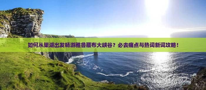 如何从巢湖出发畅游雅鲁藏布大峡谷？必去痛点与热词新词攻略！