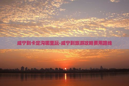 咸宁到卡定沟哪里玩-咸宁到旅游攻略费用路线