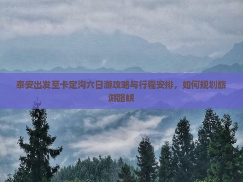 泰安出发至卡定沟六日游攻略与行程安排，如何规划旅游路峡