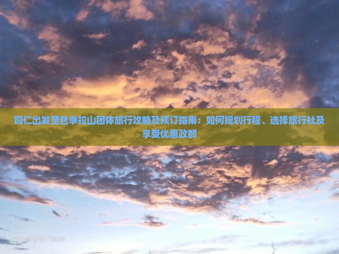 铜仁出发至色季拉山团体旅行攻略及预订指南：如何规划行程、选择旅行社及享受优惠政部
