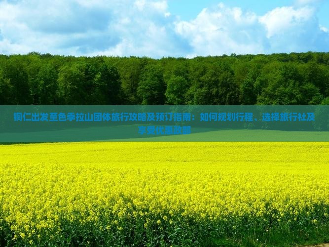 铜仁出发至色季拉山团体旅行攻略及预订指南：如何规划行程、选择旅行社及享受优惠政部