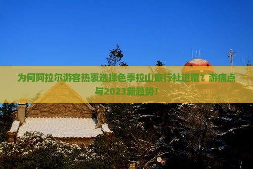 为何阿拉尔游客热衷选择色季拉山旅行社进藏？游痛点与2023新趋势！