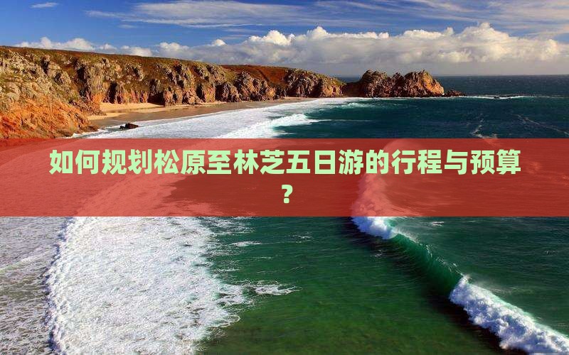 如何规划松原至林芝五日游的行程与预算？