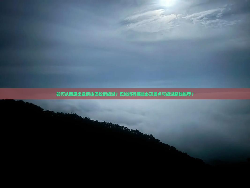 如何从固原出发前往巴松措旅游？巴松措有哪些必玩景点与旅游路线推荐？