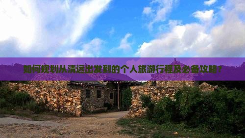 如何规划从清远出发到的个人旅游行程及必备攻略？