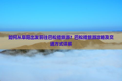 如何从阜阳出发前往巴松措旅游？巴松措旅游攻略及交通方式详解