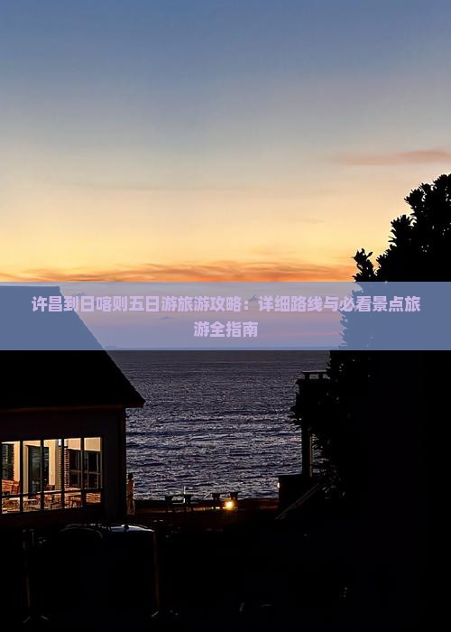 许昌到日喀则五日游旅游攻略：详细路线与必看景点旅游全指南