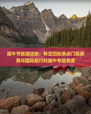 端午节旅游攻略：林芝巴松景点门票费用与国际旅行社端午专题看看