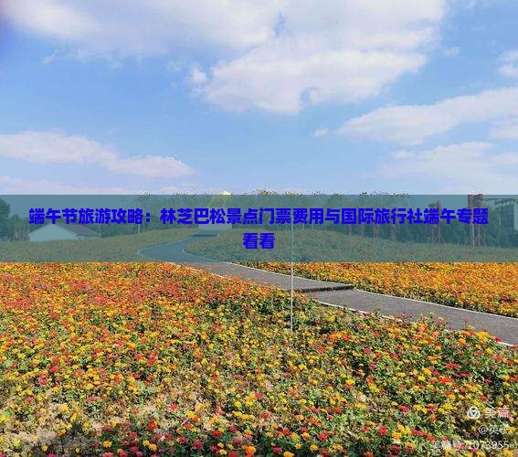 端午节旅游攻略：林芝巴松景点门票费用与国际旅行社端午专题看看