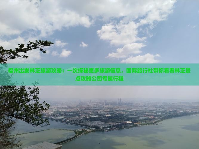 福州出发林芝旅游攻略：一次探秘更多旅游信息，国际旅行社带你看看林芝景点攻略公司专属行程