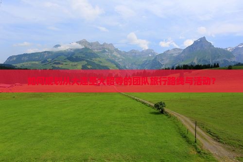 如何规划从大连至大昭寺的团队旅行路线与活动？