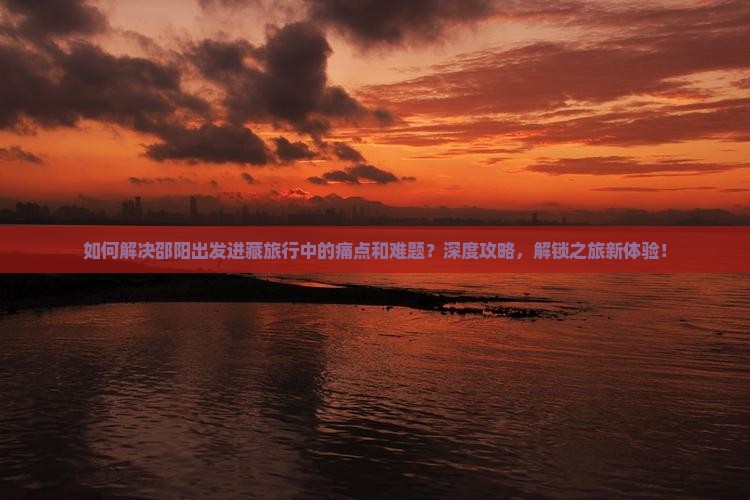 如何解决邵阳出发进藏旅行中的痛点和难题？深度攻略，解锁之旅新体验！