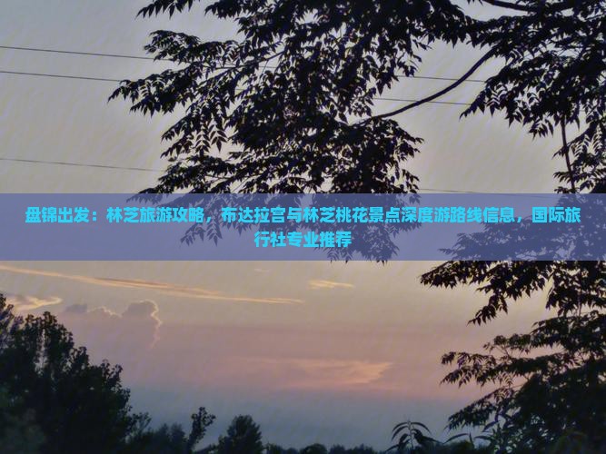 盘锦出发：林芝旅游攻略，布达拉宫与林芝桃花景点深度游路线信息，国际旅行社专业推荐