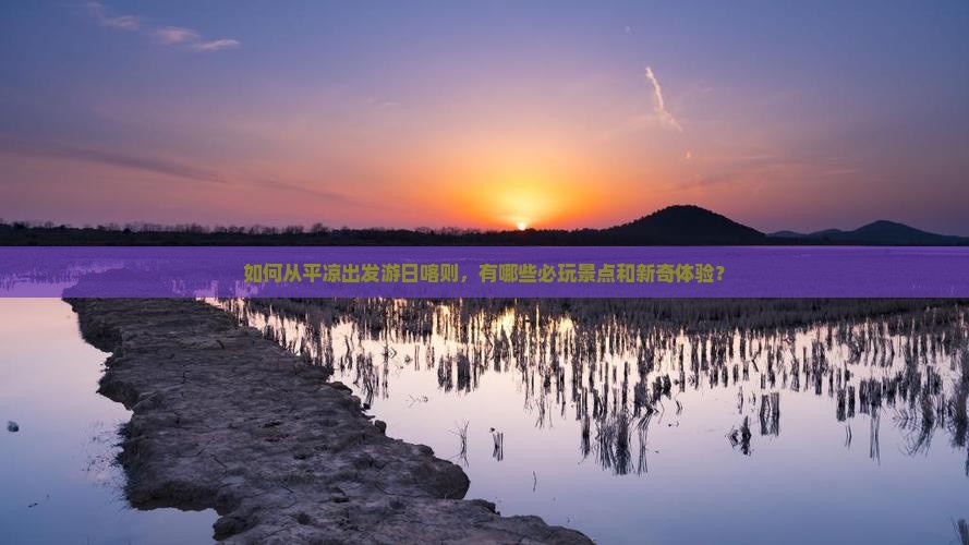 如何从平凉出发游日喀则，有哪些必玩景点和新奇体验？