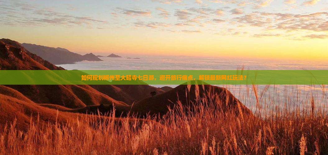 如何规划郴州至大昭寺七日游，避开旅行痛点，解锁最新网红玩法？