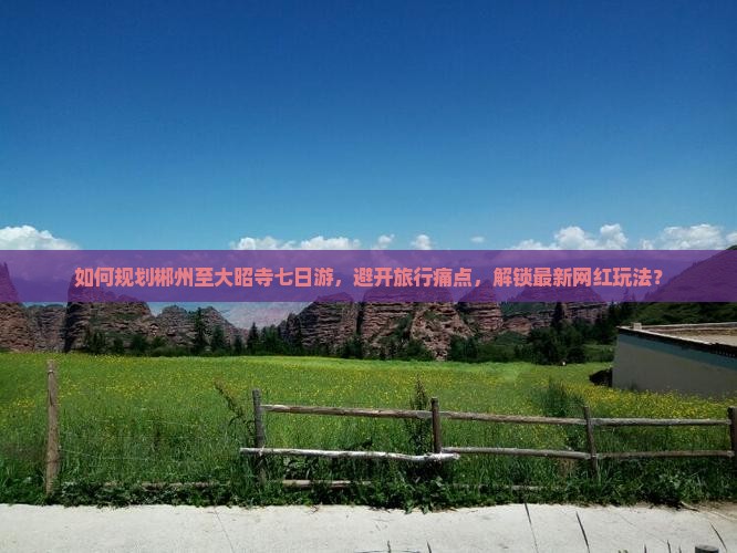 如何规划郴州至大昭寺七日游，避开旅行痛点，解锁最新网红玩法？